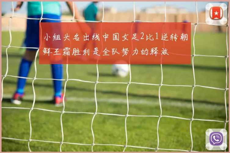 小组头名出线中国女足2比1逆转朝鲜王霜胜利是全队努力的释放