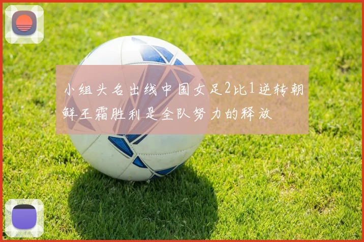 小组头名出线中国女足2比1逆转朝鲜王霜胜利是全队努力的释放